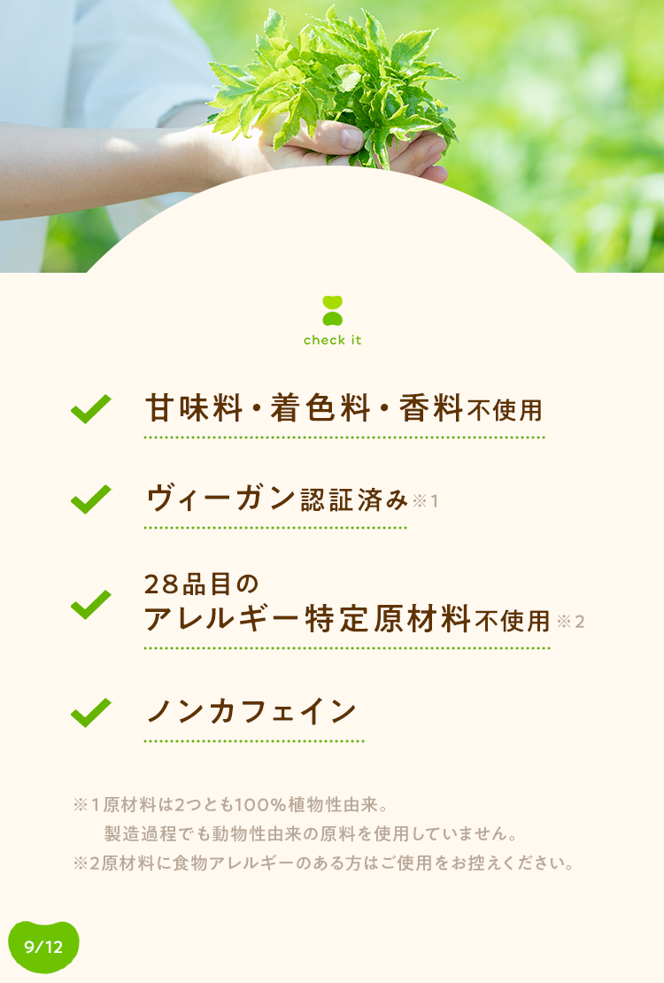 check it ◆甘味料・着色料 香料不使用, ヴィーガン認証済み※1, 28品目のアレルギー特定原材料不使用, ノンカフェイン*2 - ※1原材料は2つとも100%植物性由来。製造過程でも動物性由来の原料を使用していません。※2原材料に食物アレルギーのある方はご使用をお控えください。