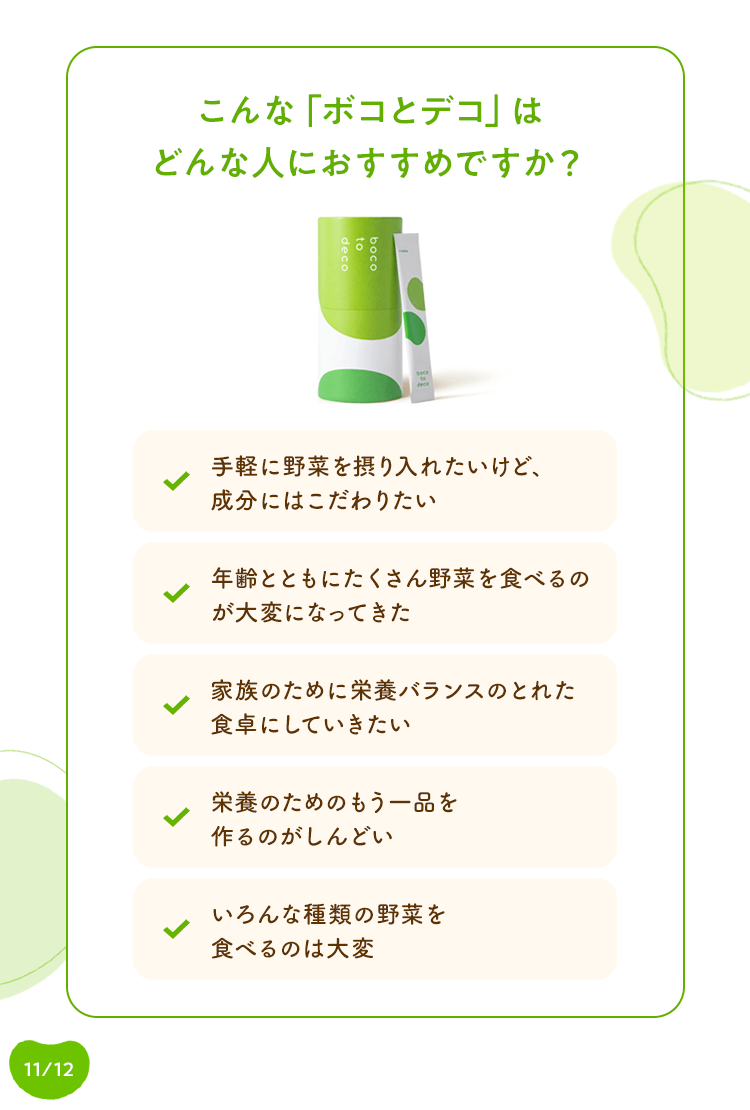 こんな「ボコとデコ」はどんな人におすすめですか? 手軽に野菜を取り入れたいけど、成分にはこだわりたい / 年齢とともにたくさん野菜を食べるのが大変になってきた / 家族のために栄養バランスのとれた食卓にしていきたい / 栄養のためのもう一品を作るのがしんどい / いろんな種類の野菜を食べるのは大変