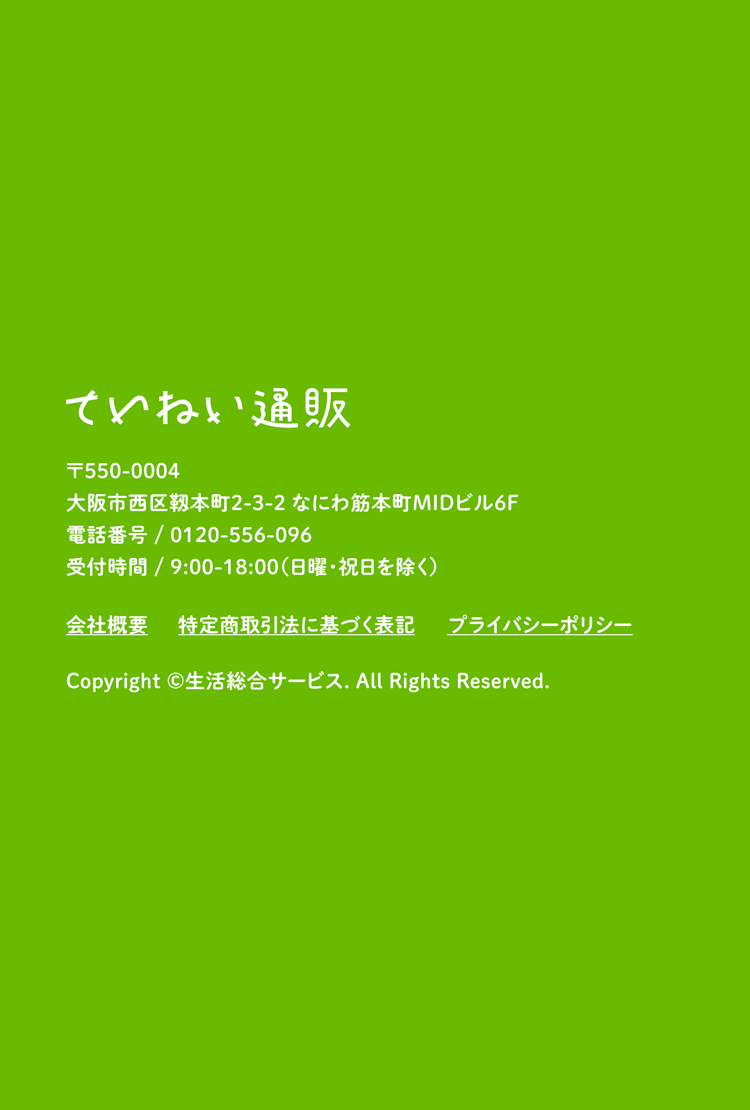 ていねい通販 〒550-0004 大阪市西区靱本町2-3-2 なにわ筋本町MIDビル6F 電話番号／0120-556-096 受付時間／9:00~18:00（日曜・祝日を除く） Copyright ©生活総合サービス. All Rights Reserved.
