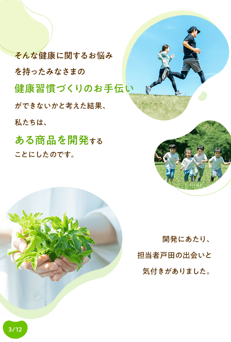 そんな健康に関するお悩みを持ったみなさまの健康習慣づくりのお手伝いができないかと考えた結果、私たちは、ある商品を開発することにしたのです。開発にあたり、担当者戸田の出会いと気付きがありました。