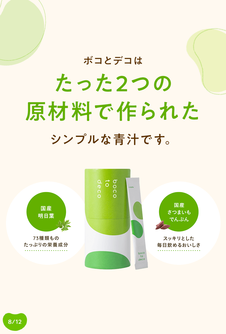 ボコとデコはたった2つの原材料で作られたシンプルな青汁です。国産明日葉: 73種類ものたっぷりの栄養成分, 国産さつまいもでんぷん: スッキリとした毎日飲めるおいしさ