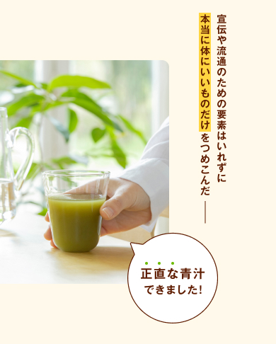 宣伝や流通のための要素はいれずに、本当に体にいいものだけをつめこんだ、正直な青汁できました！