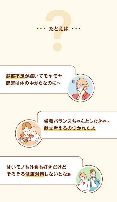 たとえば、「野菜不足が続いてモヤモヤ健康はカラダの中からなのに〜」「栄養バランスちゃんとしなきゃ・・・献立考えるのつかれたよ」「甘いモノも外食も好きだけどそろそろ健康対策しないとなぁ」