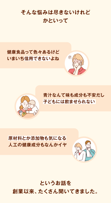 そんな悩みは尽きないけれど、かといって、「健康食品って色々あるけどいまいち信用できないよね」「青汁なんて味も成分も不安だし子どもには飲ませられない」「原材料とか添加物も気になる人工の健康成分もなんかイヤ」というお話を創業以来、たくさん聞いてきました。