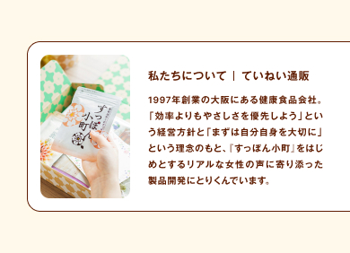 私たちについて｜ていねい通販 1997年創業の大阪にある健康食品会社。「効率よりもやさしさを優先しよう」という経営方針と「まずは自分自身を大切に」という理念のもと、『すっぽん小町』をはじめとするリアルな女性の声に寄り添った製品開発にとりくんでいます。