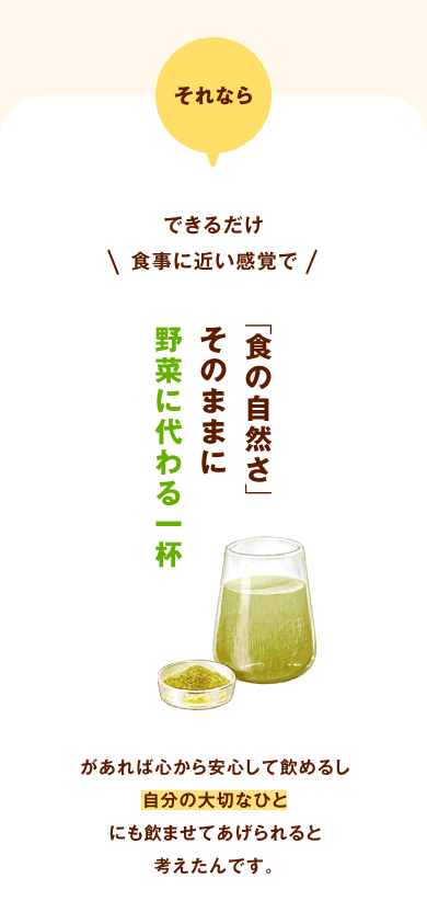 それならできるだけ食事に近い感覚で、「食の自然さ」そのままに、野菜に代わる一杯があれば心から安心して飲めるし、自分の大切なひとにも飲ませてあげられると考えたんです。 