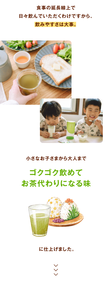 食事の延長線上で日々飲んでいただくわけですから、飲みやすさは大事。小さなお子さまから大人まで、「ゴクゴク飲めてお茶代わりになる味」に仕上げました。