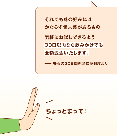 それでも味の好みにはかならず個人差があるもの。気軽にお試しできるよう、30日以内なら飲みかけでも全額返金いたします。安心の30日間返品保証制度より