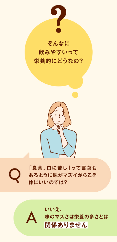 ちょっとまって！そんなに飲みやすいって栄養的にどうなの？「良薬、口に苦し」って言葉もあるように味がマズイからこそ体にいいのでは？いいえ、味のマズさは栄養の多さとは関係ありません