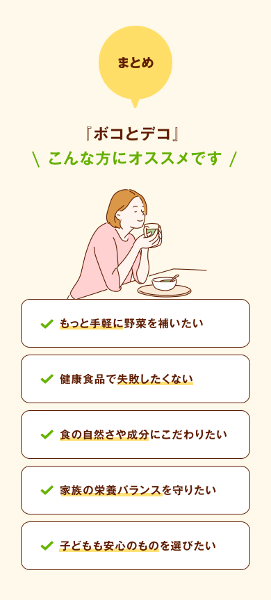 まとめ 『ボコとデコ』 こんな方にオススメです もっと手軽に野菜を補いたい・健康食品で失敗したくない・食の自然さや成分にこだわりたい・家族の栄養バランスを守りたい・子どもも安心のものを選びたい