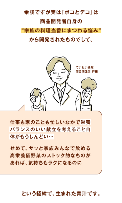 余談ですが実は『ボコとデコ』は商品開発者自身の“家族の料理当番にまつわる悩み”から開発されたものでして、仕事も家のことも忙しいなかで栄養バランスのいい献立を考えること自体がもうしんどい・・・せめて、サッと家族みんなで飲める高栄養価野菜のストック的なものがあれば、気持ちもラクになるのに・・・という経緯で、生まれた青汁です。