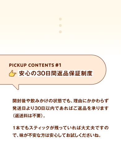 PICKUP CONTENTS#1 安心の30日間返品保証制度 開封後や飲みかけの状態でも、理由にかかわらず発送日より30日以内であればご返品を承ります（返送料は不要）。1本でもスティックが残っていれば大丈夫ですので、味が不安な方は安心してお試しくださいね。