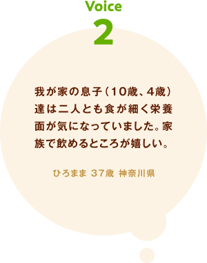 voice02 我が家の息子（10歳、4歳）達は二人とも食が細く栄養面が気になっていました。家族で飲めるところが嬉しい。 ひろまま 37歳 神奈川県