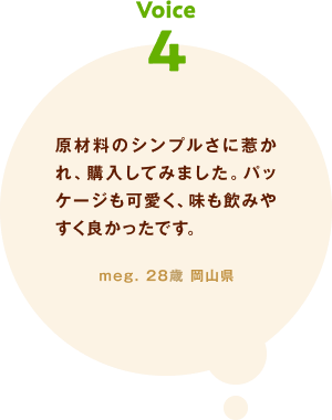 voice04 原材料のシンプルさに惹かれ、購入してみました。パッケージも可愛く、味も飲みやすく良かったです。 meg. 28歳 岡山県