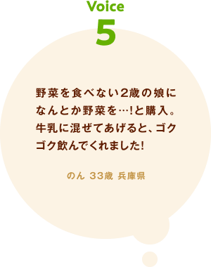 voice05 野菜を食べない2歳の娘になんとか野菜を…！と購入。牛乳に混ぜてあげると、ゴクゴク飲んでくれました! のん 33歳 兵庫県