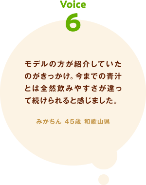 voice06 モデルの方が紹介していたのがきっかけ。今までの青汁とは全然飲みやすさが違って続けられると感じました。 みかちん 45歳 和歌山県