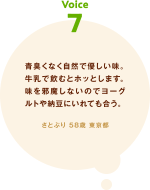 voice07 青臭くなく自然で優しい味。牛乳で飲むとホッとします。味を邪魔しないのでヨーグルトや納豆にいれても合う。 さとぷり 58歳 東京都
