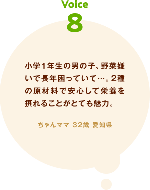 voice08 小学1年生の男の子、野菜嫌いで長年困っていて…。2種の原材料で安心して栄養を摂れることがとても魅力。ちゃんママ 32歳 愛知県