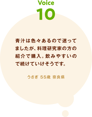 voice10 青汁は色々あるので迷ってましたが、料理研究家の方の紹介で購入。飲みやすいので続けていけそうです。 うさぎ 55歳 奈良県