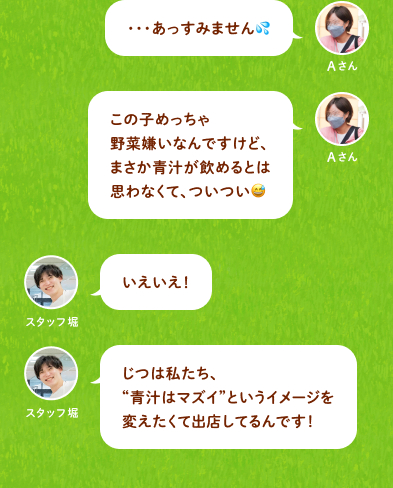 Aさん：・・・あっすみません(汗)この子めっちゃ野菜嫌いなんですけど、まさか青汁が飲めるとは思わなくて、ついつい(苦笑) スタッフ堀：いえいえ！じつは私たち、“青汁はマズイ”というイメージを変えたくて出店してるんです！