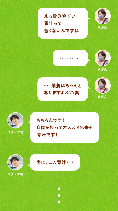 Aさん：えっ飲みやすい！青汁って苦くないんですね！・・・栄養はちゃんとありますよね？？笑 スタッフ堀：もちろんです！自信を持ってオススメ出来る青汁です！実は、この青汁・・・