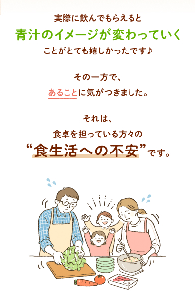 実際に飲んでもらえると青汁のイメージが変わっていくことがとても嬉しかったです♪その一方で、あることに気がつきました。それは、食卓を担っている方々の“食生活への不安”です。