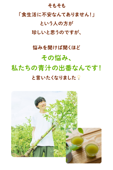 そもそも「食生活に不安なんてありません！」という人の方が珍しいと思うのですが、悩みを聞けば聞くほど「その悩み、私たちの青汁の出番なんです！」と言いたくなりました
