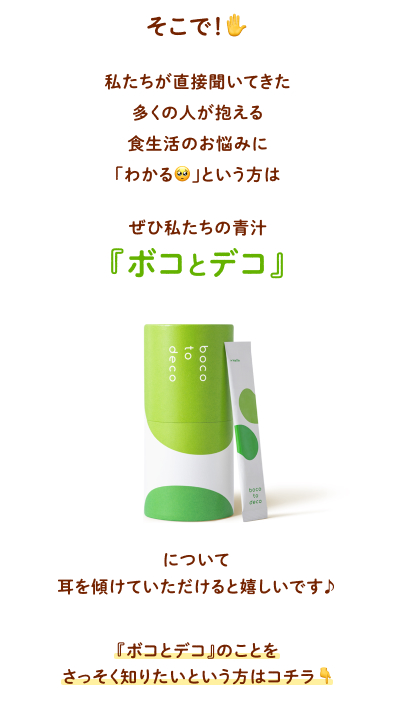 そこで！私たちが直接聞いてきた多くの人が抱える食生活のお悩みに「わかる」という方はぜひ私たちの青汁『ボコとデコ』について耳を傾けていただけると嬉しいです♪ 『ボコとデコ』のことを
            さっそく知りたいという方はコチラ↓