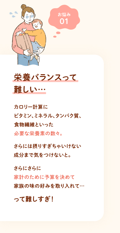 お悩み① 栄養バランスって難しい… カロリー計算にビタミン、ミネラル、タンパク質、食物繊維といった必要な栄養素の数々。さらには摂りすぎちゃいけない成分まで気をつけないと。さらにさらに家計のために予算を決めて家族の味の好みを取り入れて…って難しすぎ！