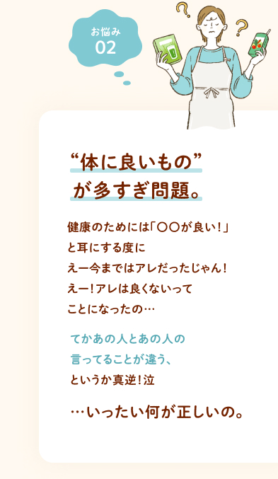 お悩み② “体に良いもの”が多すぎ問題。 健康のためには「〇〇が良い！」と耳にする度にえー今まではアレだったじゃん！えー！アレは良くないってことになったの…てかあの人とあの人の言ってることが違う、というか真逆！泣 …いったい何が正しいの。