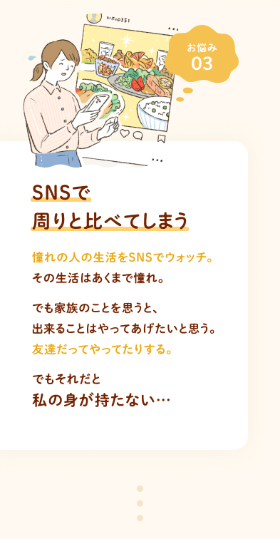 お悩み③ SNSで周りと比べてしまう 憧れの人の生活をSNSでウォッチ。その生活はあくまで憧れ。でも家族のことを思うと、出来ることはやってあげたいと思う。友達だってやってたりする。でもそれだと私の身が持たない…
