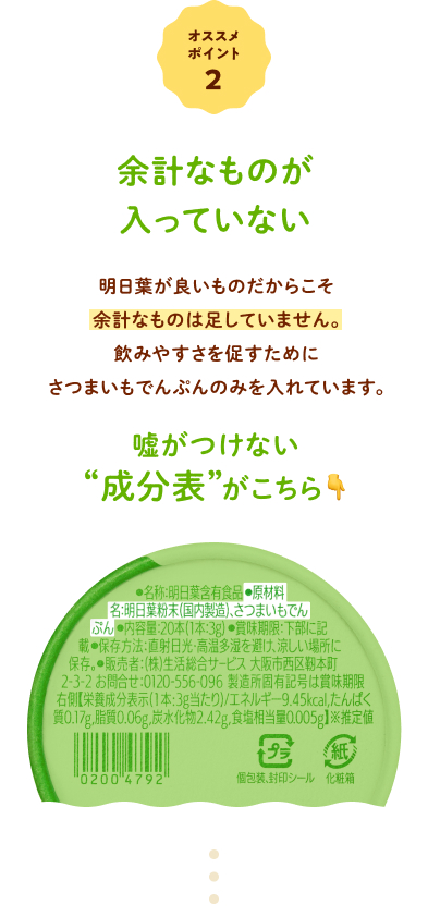 オススメポイント②  余計なものが入っていない 明日葉が良いものだからこそ余計なものは足していません。飲みやすさを促すためにさつまいもでんぷんのみを入れています。嘘がつけない
            “成分表”がこちら↓ 原材料は２つだけ 勇気明日葉粉末（国内製造）、さつまいもでんぷん
