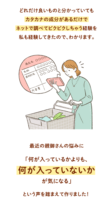 どれだけ良いものと分かっていてもカタカナの成分があるだけでネットで調べてビクビクしちゃう経験を私も経験してきたので、わかります。 最近の親御さんの悩みに「何が入っているかよりも、何が入っていないかが気になる」という声を踏まえて作りました！