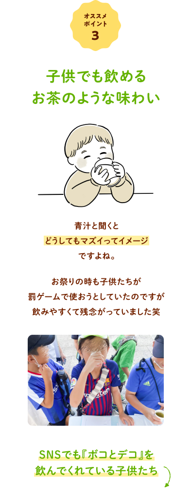 オススメポイント③ 子供でも飲めるお茶のような味わい 青汁と聞くとどうしてもマズイってイメージですよね。お祭りの時も子供たちが罰ゲームで使おうとしていたのですが飲みやすくて残念がっていました笑