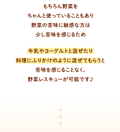 もちろん野菜をちゃんと使っていることもあり野菜の苦味に敏感な方は少し苦味を感じるため牛乳やヨーグルトと混ぜたり料理にふりかけのように混ぜてもらうと苦味を感じることなく、野菜レスキューが可能です♪