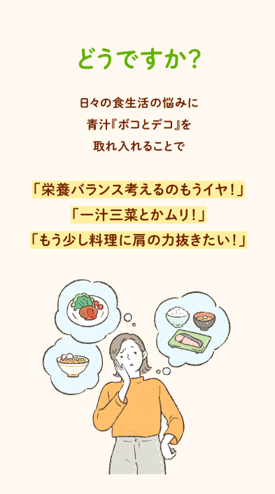 どうですか？ 日々の食生活の悩みに青汁『ボコとデコ』を取れ入れることで「栄養バランス考えるのもうイヤ！」「一汁三菜とかムリ！」「もう少し料理に肩の力抜きたい！」