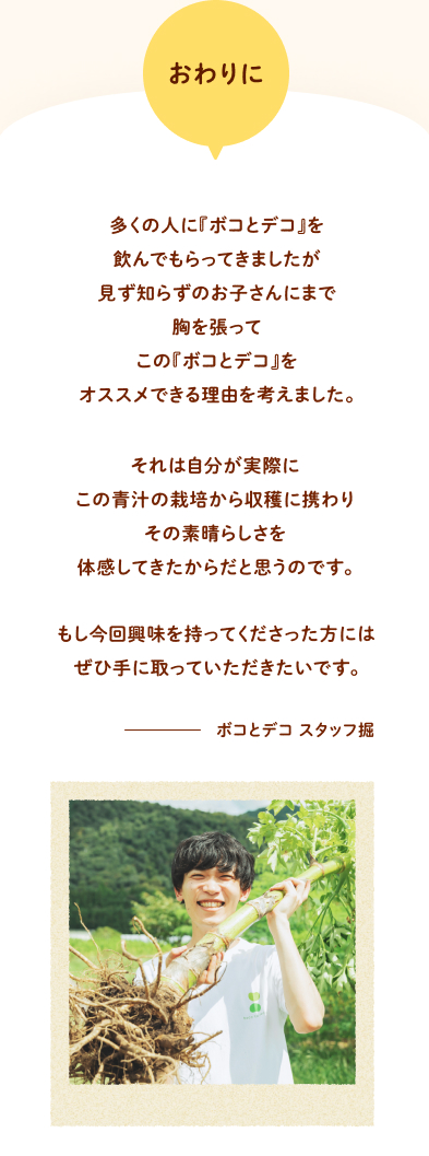 おわりに 多くの人に『ボコとデコ』を飲んでもらってきましたが見ず知らずのお子さんにまで胸を張ってこの『ボコとデコ』をオススメできる理由を考えました。それは自分が実際に
            この青汁の栽培から収穫に携わりその素晴らしさを体感してきたからだと思うのです。もし今回興味を持ってくださった方にはぜひ手に取っていただきたいです。 ボコとデコ スタッフ掘
