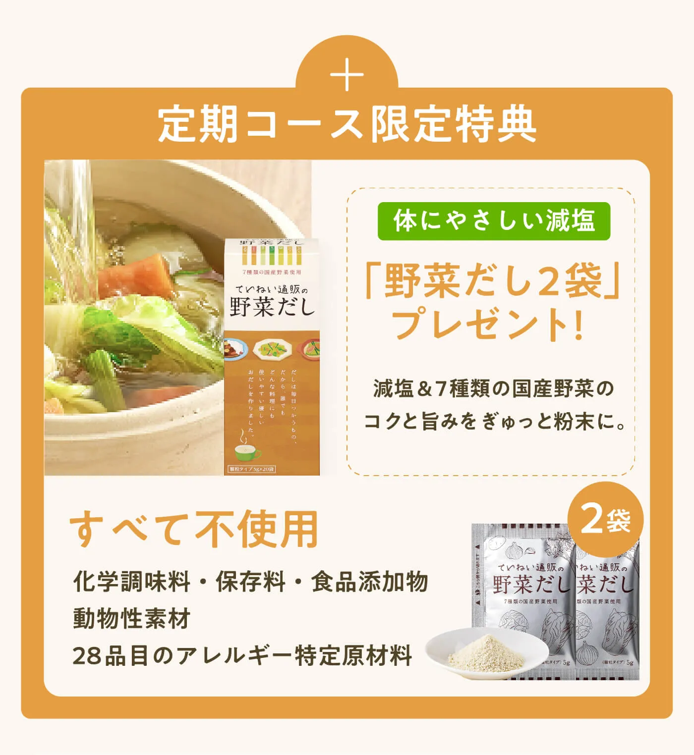 定期コース限定特典 | 体にやさしい減塩「野菜だし2袋」プレゼント！減塩&7種類の国産野菜のコクと旨みをぎゅっと粉末に。すべて不使用 化学調味料・保存料・食品添加物 動物性素材 28品目のアレルギー特定原材料