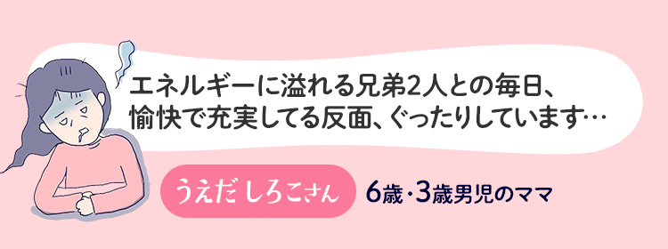 エネルギーにあふれる兄弟2人との毎日、愉快で充実してる反面、ぐったりしています… うえだしろこさん 6歳・3歳男児のママ