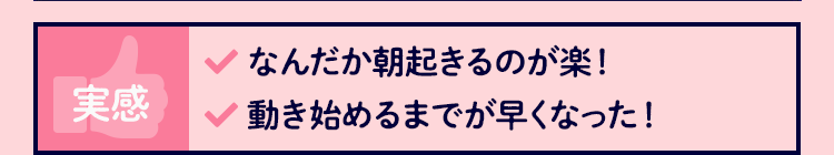 実感 なんだか朝起きるのが楽！ 動き始めるまでが早くなった！