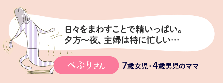 日々をまわすことで精いっぱい。夕方から夜、主婦は特に忙しい… ぺぷりさん 6歳女児・4歳男児のママ
