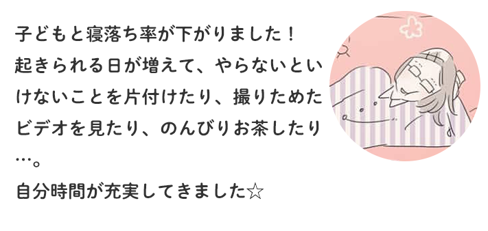 子どもと寝落ち率が下がりました！起きられる日が増えて、やらないといけないことを片付けたり、撮りためたビデオを見たり、のんびりお茶したり… 自分時間が充実してきました☆