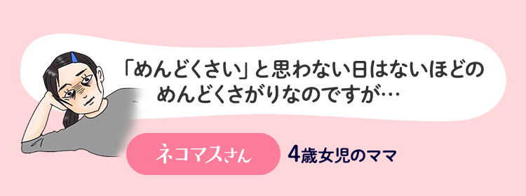 「めんどくさい」と思わない日はないほどのめんどくさがりなのですが… ネコマスさん 4歳女児のママ