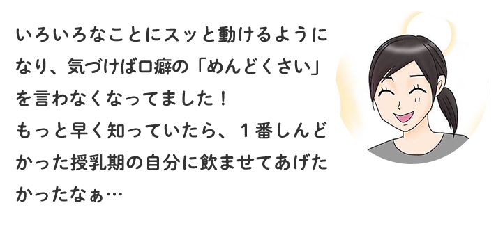 いろいろなことにスッと動けるようになり、気づけば口癖の「めんどくさい」を言わなくなってました！もっと早く知っていたら、1番しんどかった授乳期の自分に飲ませてあげたかったなぁ…