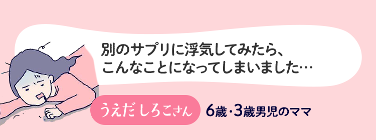 別のサプリに浮気してみたら、こんなことになってしまいました… うえだしろこさん 6歳・3歳男児のママ