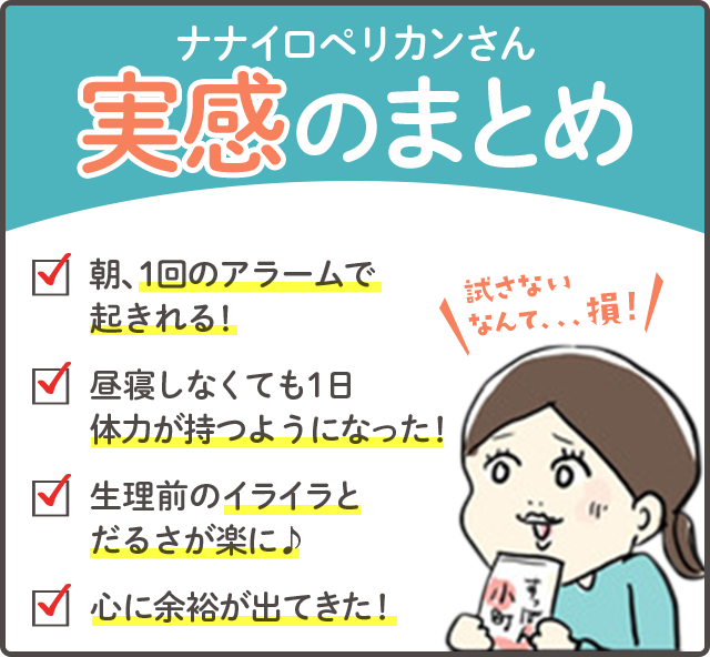 実感のまとめ　朝、1回のアラームで起きれる！　昼寝しなくても1日体力が持つようになった！　生理前のイライラとだるさが楽に！　心に余裕が出てきた！
