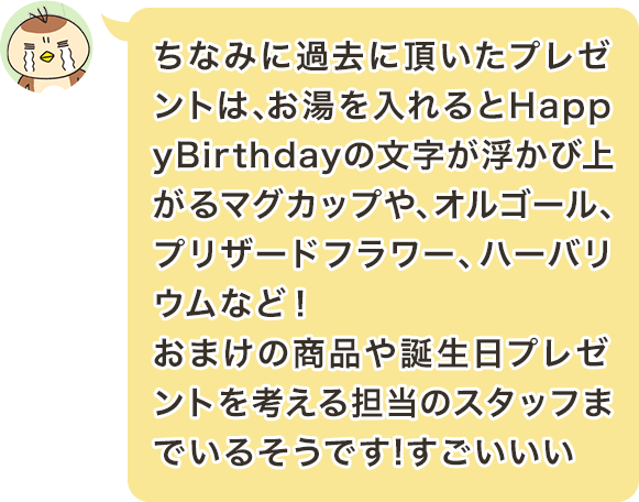 ちなみに過去に頂いたプレゼントは、お湯を入れるとHappyBirthdayの文字が浮かび上がるマグカップや、オルゴール、プリザードフラワー、ハーバリウムなど！おまけの商品や誕生日プレゼントを考える担当のスタッフまでいるそうです!すごいいい