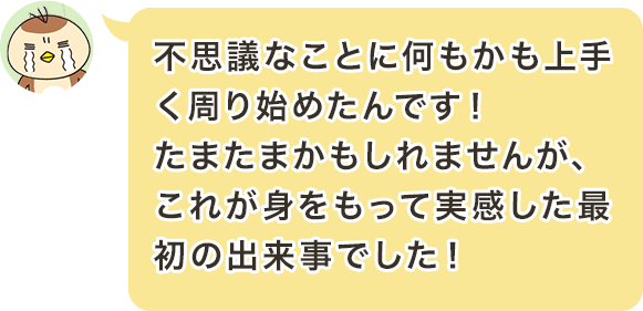 不思議なことに何もかも上手く周り始めたんです！たまたまかもしれませんが、これが身をもって実感した最初の出来事でした！