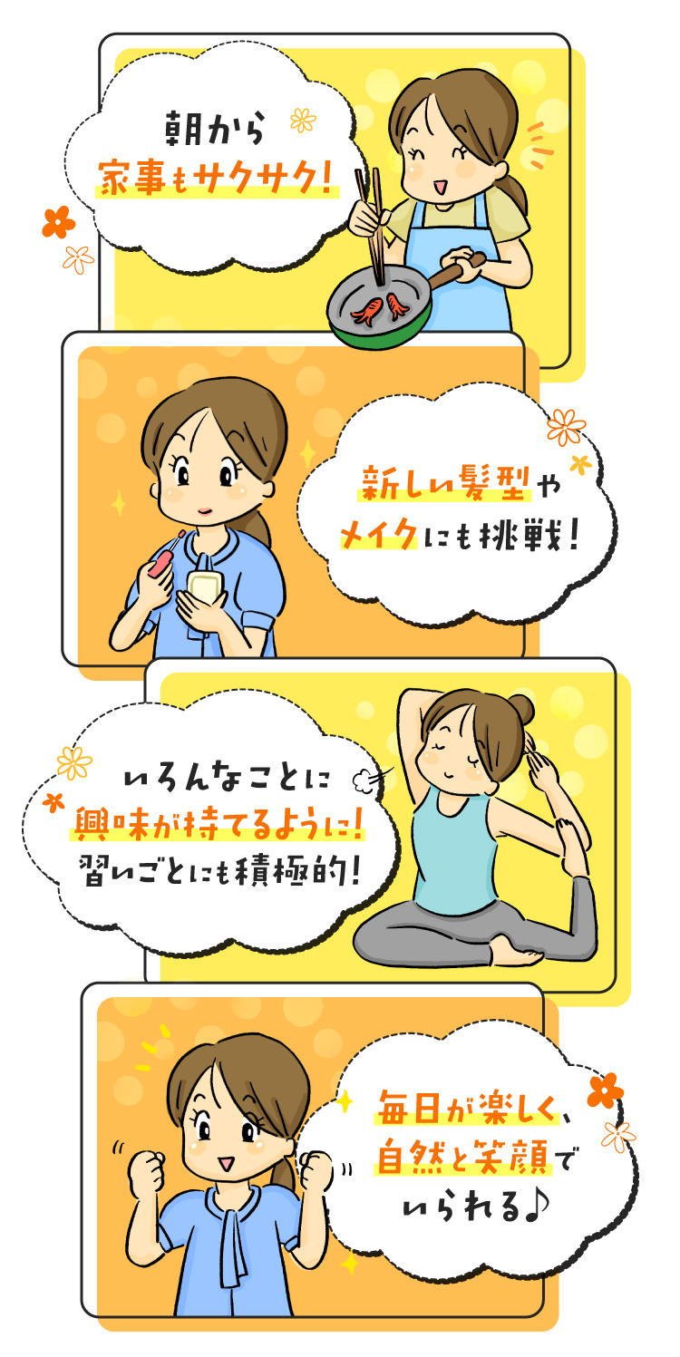 朝から元気満タンで、家事もサクサク！ 新しい髪型やメイクにも挑戦！ いろんなことに興味が持てるようになった！（習い事など） 毎日が楽しく、自然と笑顔でいられる♪