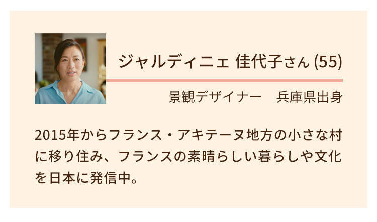 ジャルディ二ェ佳代子さん（55）｜景観デザイナー。兵庫県出身。2015年からフランスアキテーヌ地方の小さな村に移り住み、フランスの素晴らしい暮らしや文化を日本に発信中。